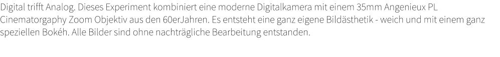 Digital trifft Analog. Dieses Experiment kombiniert eine moderne Digitalkamera mit einem 35mm Angenieux PL Cinematorgaphy Zoom Objektiv aus den 60erJahren. Es entsteht eine ganz eigene Bildästhetik - weich und mit einem ganz speziellen Bokéh. Alle Bilder sind ohne nachträgliche Bearbeitung entstanden.